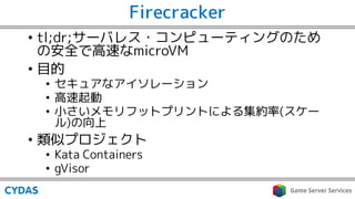 Firecracker
• tl;dr;サーバレス・コンピューティングのため
の安全で高速なmicroVM
• 目的
• セキュアなアイソレーション
• 高速起動
• 小さいメモリフットプリントによる集約率(スケー
ル)の向上
• 類似プロジェクト
• Kata Containers
• gVisor
 