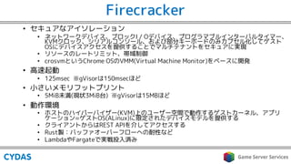 Firecracker
• セキュアなアイソレーション
• ネットワークデバイス、ブロックI / Oデバイス、プログラマブルインターバルタイマー、
KVMクロック、シリアルコンソール、および部分キーボードのみカプセル化してゲスト
OSにデバイスアクセスを提供することでマルチテナントをセキュアに実現
• リソースのレートリミット、帯域制御
• crosvmというChrome OSのVMM(Virtual Machine Monitor)をベースに開発
• 高速起動
• 125msec ※gVisorは150msecほど
• 小さいメモリフットプリント
• 5MiB未満(現状3MiB台) ※gVisorは15MBほど
• 動作環境
• ホストのハイパーバイザー(KVM)上のユーザー空間で動作するゲストカーネル、アプリ
ケーション=ゲストOS(ALinux)に限定されたデバイスモデルを提供する
• クライアントからはREST APIを介してアクセスする
• Rust製：バッファオーバーフローへの耐性など
• LambdaやFargateで実戦投入済み
 