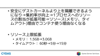 • 安全にゲストカーネルより上を隔離できるよう
になり→集約率が向上→1プロセスへのリソー
スの割当が拡張可能→リソース(メモリ、タイ
ムアウト)理由でコンテナ使う理由なくなる
• リソース上限拡張
• メモリ： 1.5GB→3.0GB
• タイムアウト： 60秒→5分→15分
 