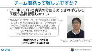 チーム開発って難しいですか？
• アーキテクトと実装の分割さえできればむしろ
工程や品質管理しやすい
中山桂一さん@キャラウェブ
WebもアプリもサーバーサイドはREST API化
してますが「Swagger定義」と「DynamoDB
のテーブル定義」さえちゃんとできていれ
ば、外部ベンダに関数ごとに制作お願いでき
るんで管理しやすいですよ
（明日の開発カンファレンス より）
現場的コンウェイの法則
(マイクロサービスの実践)
 