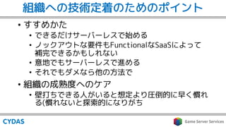 組織への技術定着のためのポイント
• すすめかた
• できるだけサーバーレスで始める
• ノックアウトな要件もFunctionalなSaaSによって
補完できるかもしれない
• 意地でもサーバーレスで進める
• それでもダメなら他の方法で
• 組織の成熟度へのケア
• 壁打ちできる人がいると想定より圧倒的に早く慣れ
る(慣れないと探索的になりがち
 