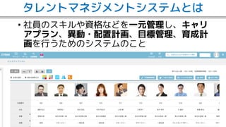 タレントマネジメントシステムとは
• 社員のスキルや資格などを一元管理し、キャリ
アプラン、異動・配置計画、目標管理、育成計
画を行うためのシステムのこと
 