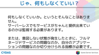 じゃ、何もしなくていい？
何もしなくていいか。というとそんなことはありま
せん。
サーバーレスでもサービスがちゃんと提供出来てい
るのかは監視する必要があります。
または、意図しない状態が発生したときに、フルマ
ネージドサービスの問題なのか、自分のアプリケー
ションの問題なのか切り分けられる指標が必要です。
 