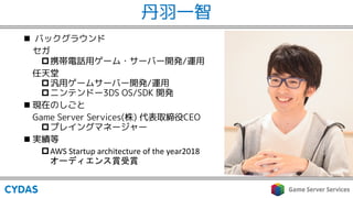 丹羽一智
n バックグラウンド
セガ
p携帯電話用ゲーム・サーバー開発/運用
任天堂
p汎用ゲームサーバー開発/運用
pニンテンドー3DS OS/SDK 開発
n 現在のしごと
Game Server Services(株) 代表取締役CEO
pプレイングマネージャー
n 実績等
pAWS Startup architecture of the year2018
 