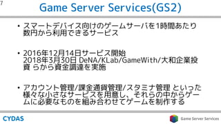 Game Server Services(GS2)
• スマートデバイス向けのゲームサーバを1時間あたり
数円から利用できるサービス
• 2016年12月14日サービス開始
2018年3月30日 DeNA/KLab/GameWith/大和企業投
資 らから資金調達を実施
• アカウント管理/課金通貨管理/スタミナ管理 といった
様々な小さなサービスを用意し、それらの中からゲー
ムに必要なものを組み合わせてゲームを制作する
 