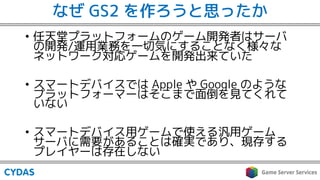 なぜ GS2 を作ろうと思ったか
• 任天堂プラットフォームのゲーム開発者はサーバ
の開発/運用業務を一切気にすることなく様々な
ネットワーク対応ゲームを開発出来ていた
• スマートデバイスでは Apple や Google のような
プラットフォーマーはそこまで面倒を見てくれて
いない
• スマートデバイス用ゲームで使える汎用ゲーム
サーバに需要があることは確実であり、現存する
プレイヤーは存在しない
 