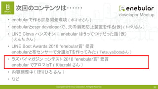 Copyright © 2018 Uhuru Corporation, All Rights Reserved. 20
次回のコンテンツは･･････
• enebularで作る京急開発環境 ( ポキオさん )
• enebularとespr developerで、夫の溺死防止装置を作る(仮) ( トボリさん ）
• LINE Clova ハンズオンに enebular はうってつけだった話（仮）
( えんた さん )
• LINE Boot Awards 2018 “enebular賞” 受賞
enebularと布センサーで介護IoTを作ってみた ( TetsuyaDotaさん ）
• ラズパイマガジン コンテスト 2018 “enebular賞” 受賞
enebular でアロマIoT ( Kitazaki さん ）
• 内容調整中（ ほりひろ さん ）
• など
developer Meetup
 