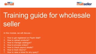 Training guide for wholesale
seller
In this module, we will discuss :-
1. How to get registered on Paytm Mall?
2. How to upload products?
3. How to manage catalogue?
4. How to process orders?
5. How to check payout details?
6. How to track returns?
7. How to raise a ticket for any query?
 