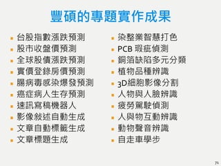 豐碩的專題實作成果
台股指數漲跌預測
股市收盤價預測
全球股債漲跌預測
實價登錄房價預測
腸病毒感染爆發預測
癌症病人生存預測
速訊寫稿機器人
影像敍述自動生成
文章自動標籤生成
文章標題生成
染整業智慧打色
PCB 瑕疵偵測
銅箔缺陷多元分類
植物品種辨識
3D細胞影像分割
人物與人臉辨識
疲勞駕駛偵測
人與物互動辨識
動物聲音辨識
自走車學步
71
 
