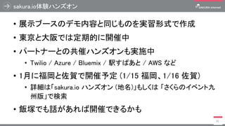 sakura.io体験ハンズオン
• 展示ブースのデモ内容と同じものを実習形式で作成
• 東京と大阪では定期的に開催中
• パートナーとの共催ハンズオンも実施中
• Twilio / Azure / Bluemix / 駅すぱあと / AWS ...