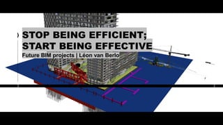 STOP BEING EFFICIENT;
START BEING EFFECTIVE
Future BIM projects | Léon van Berlo
 