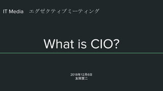 IT Media エグゼクティブミーティング
What is CIO?
2018年12月6日
友岡賢二
 