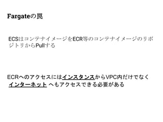 Fargateの罠
ECSはコンテナイメージをECR等のコンテナイメージのリポ
ジトリからPullする
ECRへのアクセスにはインスタンスからVPC内だけでなく
インターネット へもアクセスできる必要がある
 