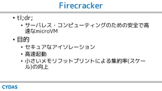 Firecracker
• セキュアなアイソレーション
• 実行環境を集約する際に、Docker Engineなどを使ってLinux Kernelにアクセスする？
→コンテナはサンドボックスではないので、ゲストプロセスを十分に隔離していない。1...