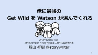俺に最強の
Get Wild を Watson が選んでくれる
IBM Champion / HCD-Net認定 ⼈間中⼼設計専⾨家
⽻⼭ 祥樹 @storywriter
1	
2018年12⽉8⽇（⼟）
 