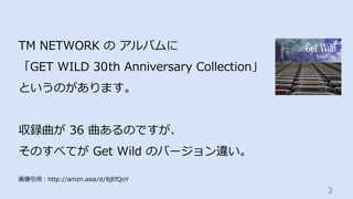 3	
TM NETWORK の アルバムに
「GET WILD 30th Anniversary Collection」
というのがあります。
収録曲が 36 曲あるのですが、
そのすべてが Get Wild のバージョン違い。
画像引⽤：ht...