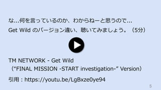 5	
な...何を⾔っているのか、わからねーと思うので...
Get Wild のバージョン違い、聴いてみましょう。（5分）
引⽤：https://youtu.be/LgBxze0ye94
TM NETWORK - Get Wild
（“FINAL MISSION -START investigation-” Version）
 