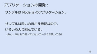 76	
アプリケーションの開発：
サンプルは Node.js のアプリケーション。
サンプルは思いのほか多機能なので、
いろいろ⼊り組んでいる。
（あと、今はもう使っていないコードとか残ってる）
 
