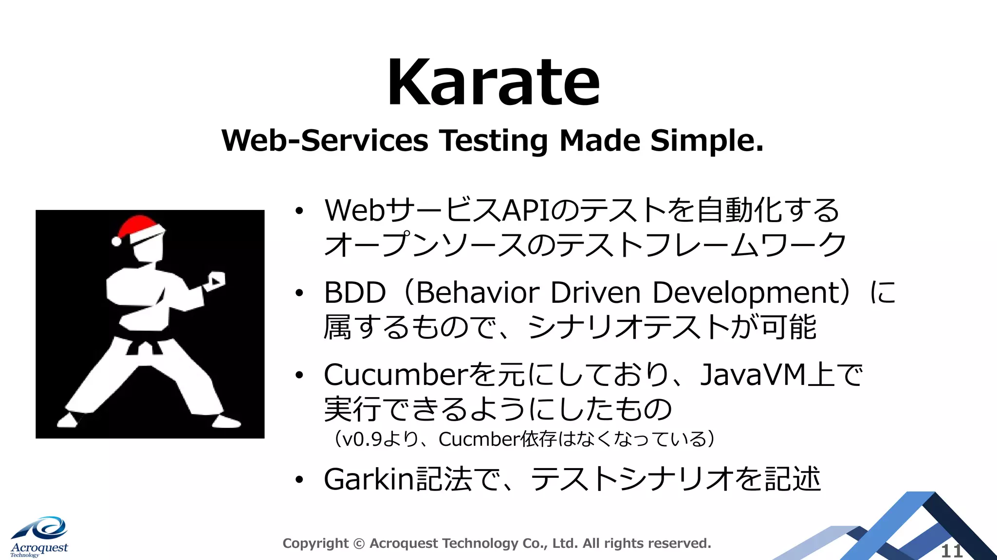 Copyright © Acroquest Technology Co., Ltd. All rights reserved.
11
Karate
Web-Services Testing Made Simple.
• WebサービスAPIのテストを自動化する
オープンソースのテストフレームワーク
• BDD（Behavior Driven Development）に
属するもので、シナリオテストが可能
• Cucumberを元にしており、JavaVM上で
実行できるようにしたもの
（v0.9より、Cucmber依存はなくなっている）
• Garkin記法で、テストシナリオを記述
 