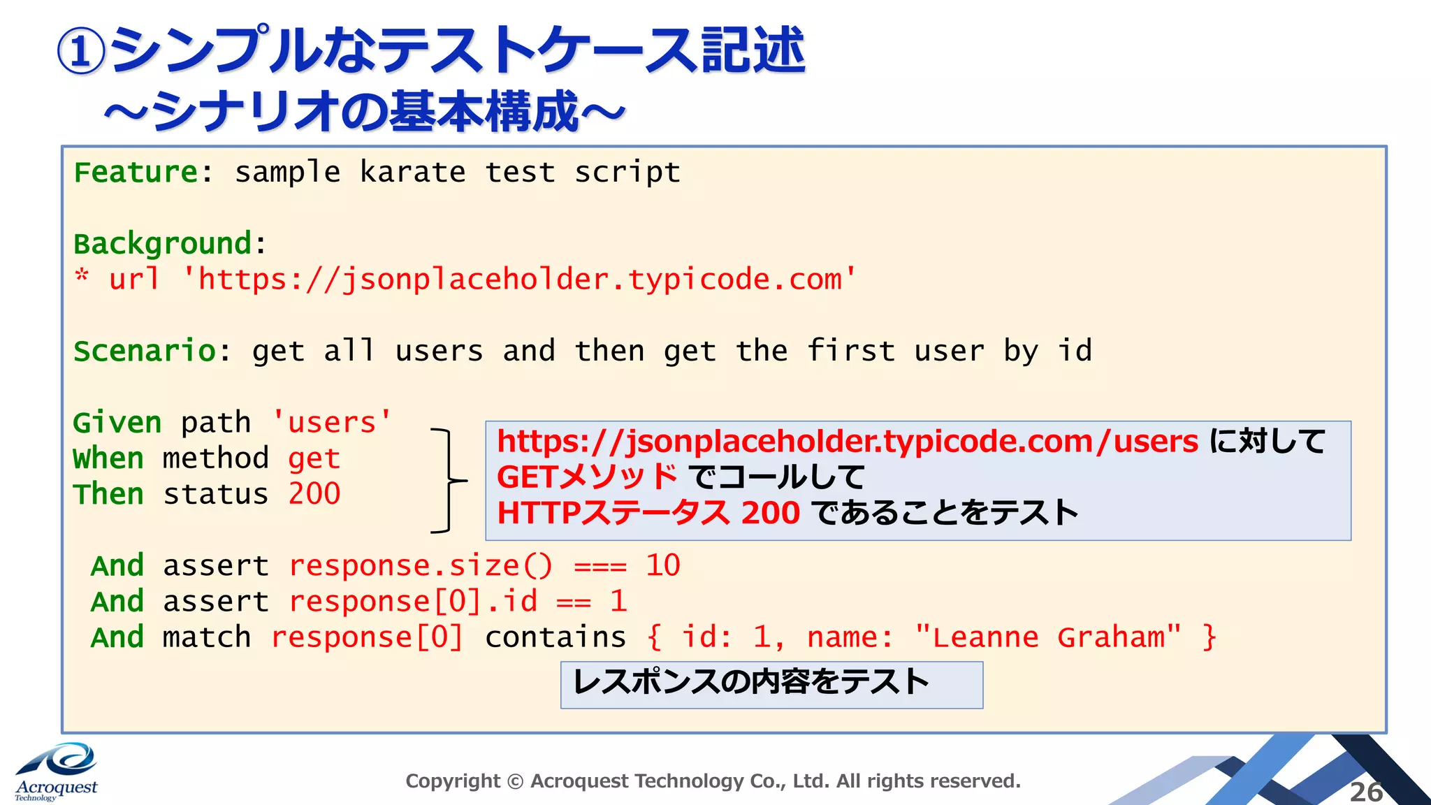 ①シンプルなテストケース記述
～シナリオの基本構成～
Copyright © Acroquest Technology Co., Ltd. All rights reserved.
26
Feature: sample karate test script
Background:
* url 'https://jsonplaceholder.typicode.com'
Scenario: get all users and then get the first user by id
Given path 'users'
When method get
Then status 200
And assert response.size() === 10
And assert response[0].id == 1
And match response[0] contains { id: 1, name: "Leanne Graham" }
https://jsonplaceholder.typicode.com/users に対して
GETメソッド でコールして
HTTPステータス 200 であることをテスト
レスポンスの内容をテスト
 