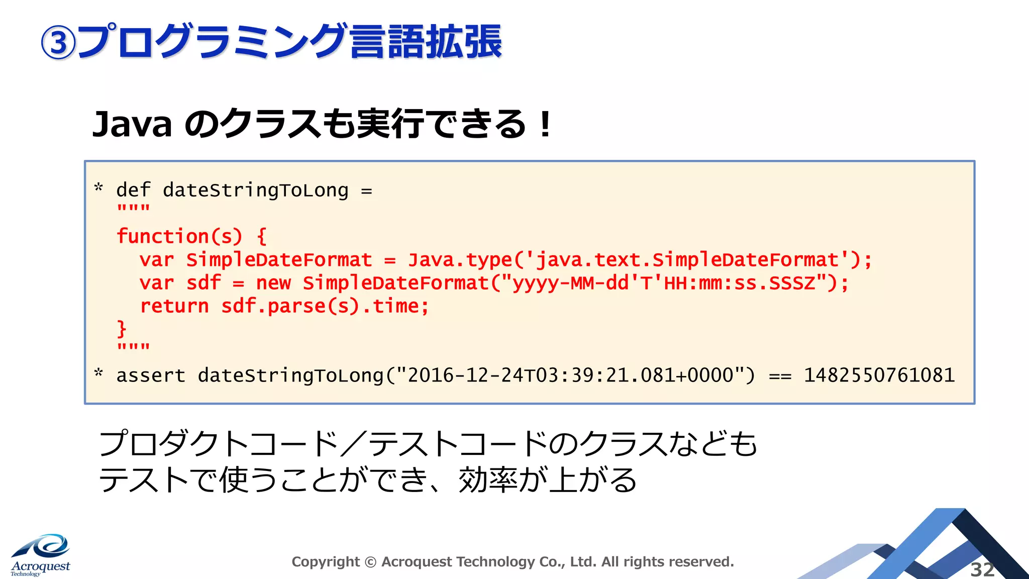 ③プログラミング言語拡張
Copyright © Acroquest Technology Co., Ltd. All rights reserved.
32
* def dateStringToLong =
"""
function(s) {
var SimpleDateFormat = Java.type('java.text.SimpleDateFormat');
var sdf = new SimpleDateFormat("yyyy-MM-dd'T'HH:mm:ss.SSSZ");
return sdf.parse(s).time;
}
"""
* assert dateStringToLong("2016-12-24T03:39:21.081+0000") == 1482550761081
Java のクラスも実行できる！
プロダクトコード／テストコードのクラスなども
テストで使うことができ、効率が上がる
 