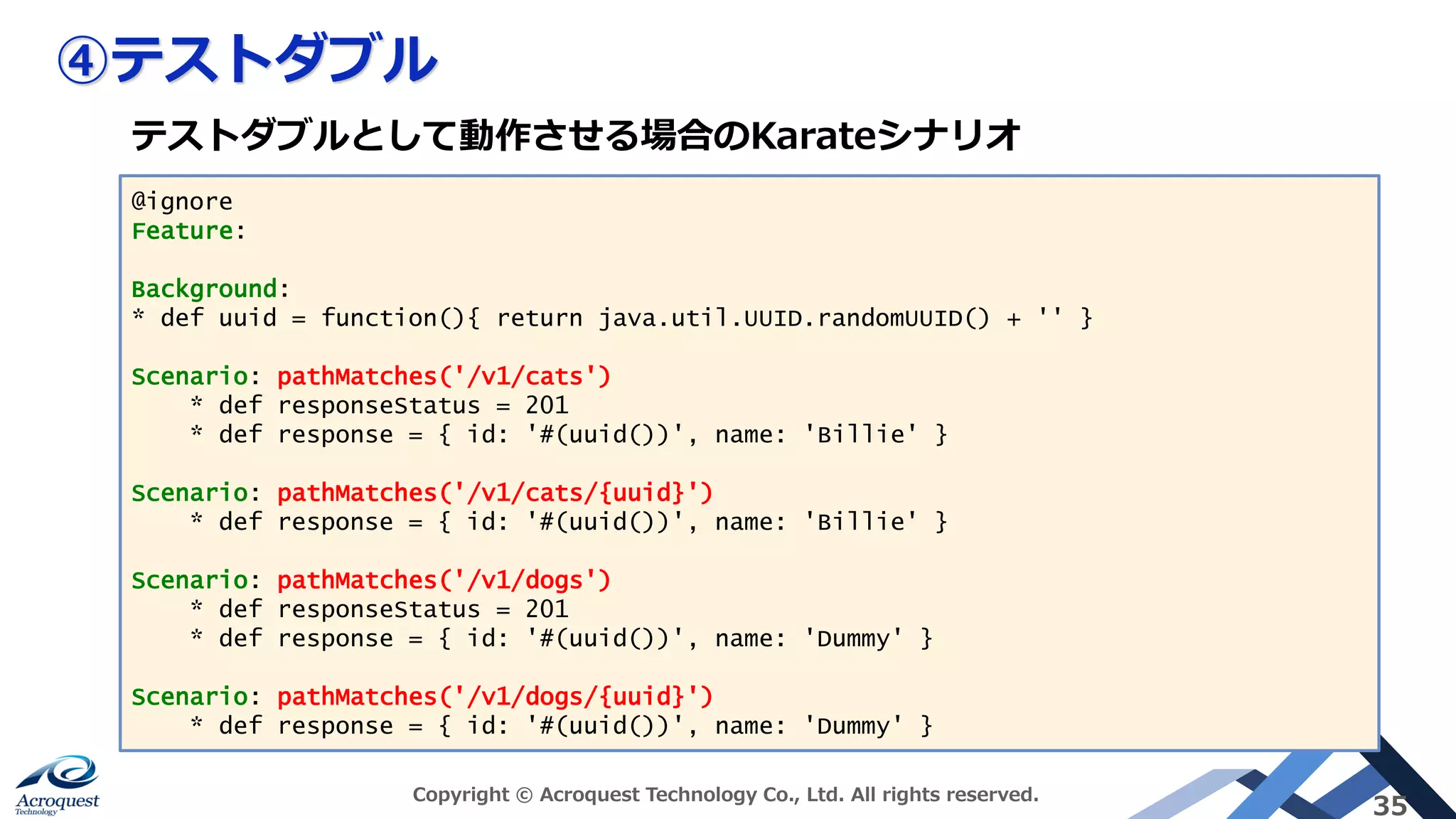 ④テストダブル
Copyright © Acroquest Technology Co., Ltd. All rights reserved.
35
@ignore
Feature:
Background:
* def uuid = function(){ return java.util.UUID.randomUUID() + '' }
Scenario: pathMatches('/v1/cats')
* def responseStatus = 201
* def response = { id: '#(uuid())', name: 'Billie' }
Scenario: pathMatches('/v1/cats/{uuid}')
* def response = { id: '#(uuid())', name: 'Billie' }
Scenario: pathMatches('/v1/dogs')
* def responseStatus = 201
* def response = { id: '#(uuid())', name: 'Dummy' }
Scenario: pathMatches('/v1/dogs/{uuid}')
* def response = { id: '#(uuid())', name: 'Dummy' }
テストダブルとして動作させる場合のKarateシナリオ
 