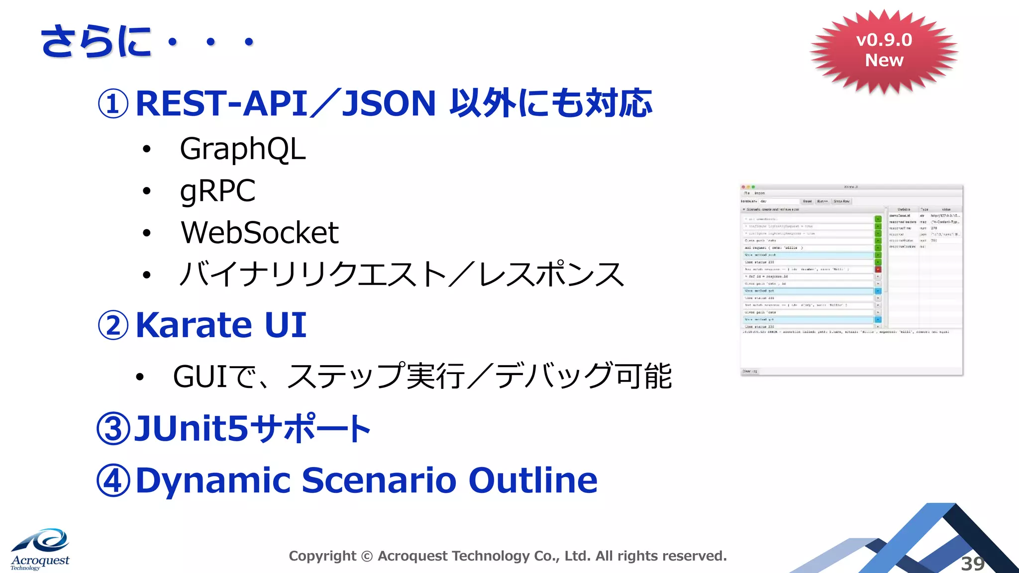 さらに・・・
Copyright © Acroquest Technology Co., Ltd. All rights reserved.
39
①REST-API／JSON 以外にも対応
• GraphQL
• gRPC
• WebSocket
• バイナリリクエスト／レスポンス
②Karate UI
• GUIで、ステップ実行／デバッグ可能
③JUnit5サポート
④Dynamic Scenario Outline
v0.9.0
New
 