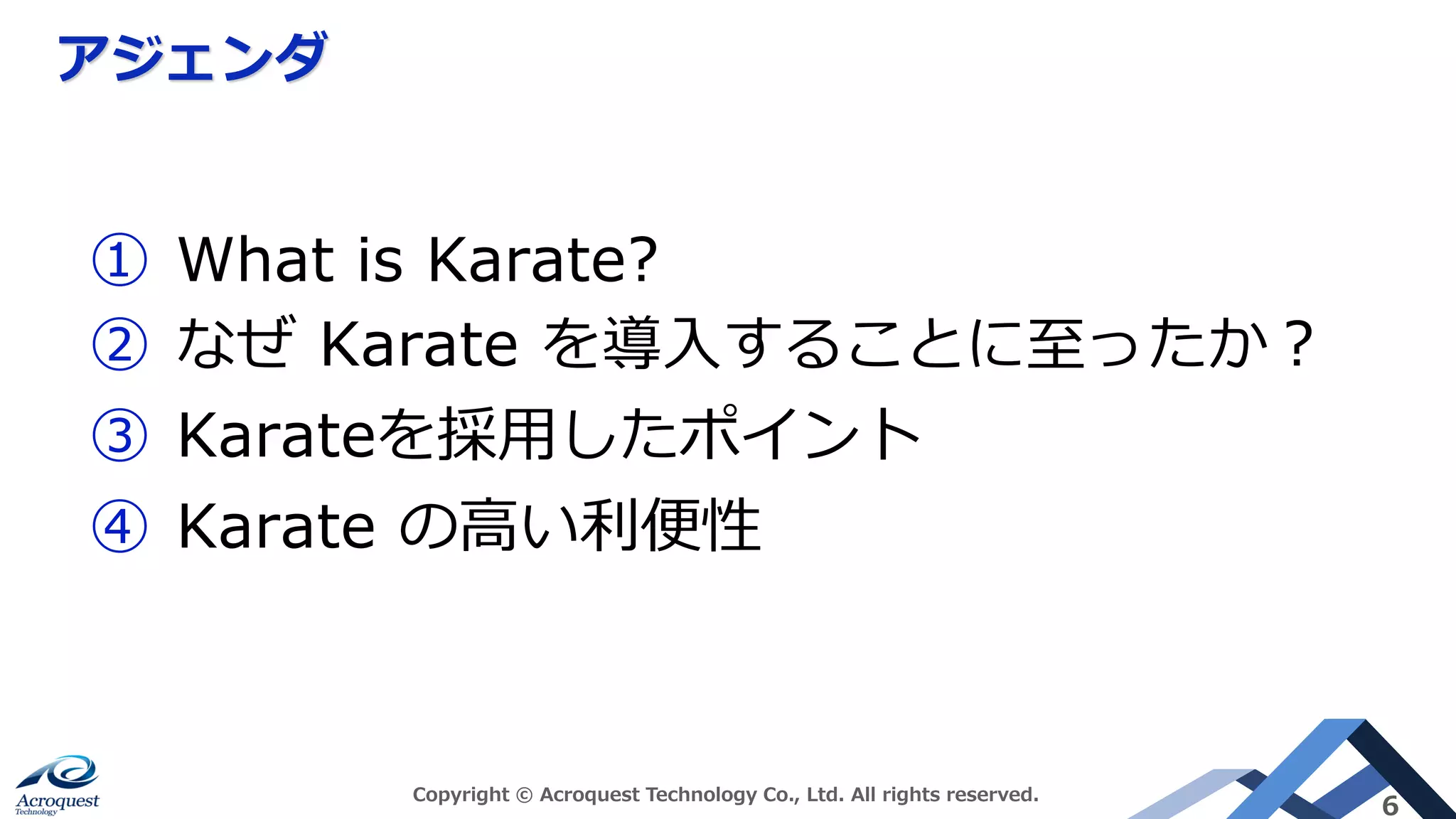 アジェンダ
Copyright © Acroquest Technology Co., Ltd. All rights reserved.
6
① What is Karate?
② なぜ Karate を導入することに至ったか？
③ Karateを採用したポイント
④ Karate の高い利便性
 