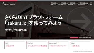 さくらのIoTプラットフォーム
「sakura.io」を使ってみよう
https://sakura.io
2018/12/08
(C) Copyright 1996-2017 SAKURA Internet Inc
さくらインターネット株式会社 コミュニティマネージャー 法林 浩之
 