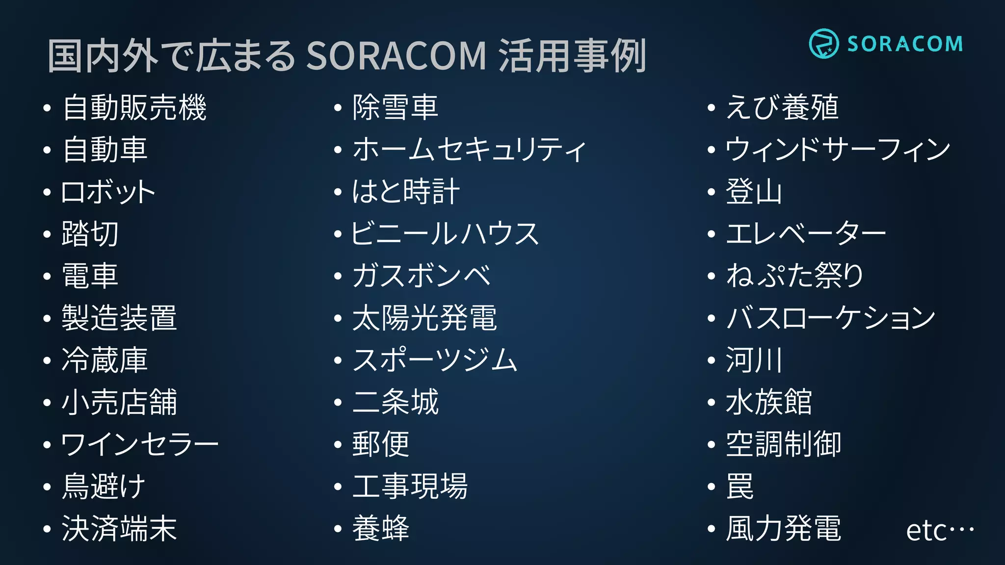 国内外で広まる SORACOM 活用事例
• えび養殖
• ウィンドサーフィン
• 登山
• エレベーター
• ねぷた祭り
• バスローケション
• 河川
• 水族館
• 空調制御
• 罠
• 風力発電
• 除雪車
• ホームセキュリティ
• はと時計
• ビニールハウス
• ガスボンベ
• 太陽光発電
• スポーツジム
• 二条城
• 郵便
• 工事現場
• 養蜂
• 自動販売機
• 自動車
• ロボット
• 踏切
• 電車
• 製造装置
• 冷蔵庫
• 小売店舗
• ワインセラー
• 鳥避け
• 決済端末 etc…
 