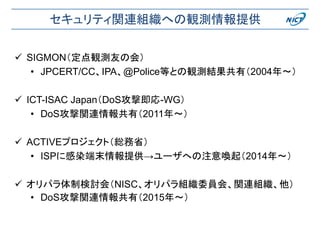セキュリティ関連組織への観測情報提供
 SIGMON（定点観測友の会）
• JPCERT/CC、IPA、@Police等との観測結果共有（2004年〜）
 ICT-ISAC Japan（DoS攻撃即応-WG）
• DoS攻撃関連情報共有（2011年〜）
 ACTIVEプロジェクト（総務省）
• ISPに感染端末情報提供→ユーザへの注意喚起（2014年〜）
 オリパラ体制検討会（NISC、オリパラ組織委員会、関連組織、他）
• DoS攻撃関連情報共有（2015年〜）
 