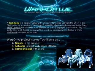A Tachikoma is a fictional walker with artificial intelligence (AI) from the Ghost in the
Shell universe, appearing in the manga (created by Masamune Shirow) and in the Stand
Alone Complex sub-universe. Nine of them are initially deployed to Section 9. They are
spider-like, multi-legged combat vehicles, and are equipped with adaptive artificial
intelligence. (Wikipedia, Jun 18, 2018)
Web-based Attack Response with Practical and Deployable Research InitiatiVE
WarpDrive project makes Tachikoma as...
1. Sensor in the browser
2. Actuator to block web-based attacks
3. Communicator with users
17
 