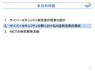 本日の内容
1. サイバーセキュリティ研究室の簡単な紹介
2. サイバーセキュリティ分野におけるAI技術活用の現状
3. NICTの研究開発活動
20
 