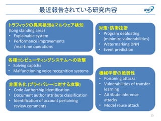 最近報告されている研究内容
25
機械学習の脆弱性
• Poisoning attacks
• Vulnerabilities of transfer
learning
• Attribute inference
attacks
• Model reuse attack
トラフィックの異常検知&マルウェア検知
(long standing area)
• Explainable system
• Performance improvements
/real-time operations
非匿名化 (プライバシーに対する攻撃)
• Code Authorship Identification
• Document author attribute classification
• Identification of account pertaining
review comments
各種コンピューティングシステムへの攻撃
• Solving captcha
• Malfunctioning voice recognition systems
対策・防衛技術
• Program debloating
(minimize vulnerabilities)
• Watermarking DNN
• Event prediction
 