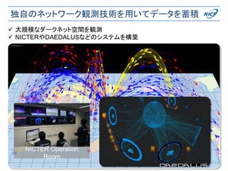 独自のネットワーク観測技術を用いてデータを蓄積
2018/12/8 27
NICTER Operation
Room
 大規模なダークネット空間を観測
 NICTERやDAEDALUSなどのシステムを構築
 