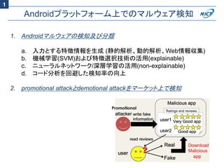 Androidプラットフォーム上でのマルウェア検知
1. Androidマルウェアの検知及び分類
a. 入力とする特徴情報を生成 (静的解析、動的解析、Web情報収集)
b. 機械学習(SVM)および特徴選択技術の活用(explainable)
c. ニューラルネットワーク/深層学習の活用(non-explainable)
d. コード分析を回避した検知率の向上
2. promotional attackとdemotional attackをマーケット上で検知
1
 