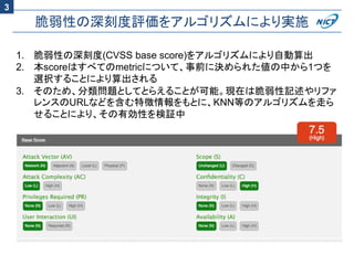 脆弱性の深刻度評価をアルゴリズムにより実施
1. 脆弱性の深刻度(CVSS base score)をアルゴリズムにより自動算出
2. 本scoreはすべてのmetricについて、事前に決められた値の中から1つを
選択することにより算出される
3. そのため、分類問題としてとらえることが可能。現在は脆弱性記述やリファ
レンスのURLなどを含む特徴情報をもとに、KNN等のアルゴリズムを走ら
せることにより、その有効性を検証中
3
 