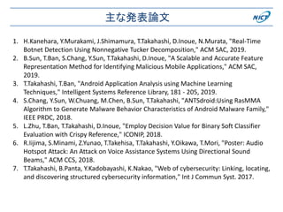 主な発表論文
1. H.Kanehara, Y.Murakami, J.Shimamura, T.Takahashi, D.Inoue, N.Murata, "Real-Time
Botnet Detection Using Nonnegative Tucker Decomposition," ACM SAC, 2019.
2. B.Sun, T.Ban, S.Chang, Y.Sun, T.Takahashi, D.Inoue, "A Scalable and Accurate Feature
Representation Method for Identifying Malicious Mobile Applications," ACM SAC,
2019.
3. T.Takahashi, T.Ban, "Android Application Analysis using Machine Learning
Techniques," Intelligent Systems Reference Library, 181 - 205, 2019.
4. S.Chang, Y.Sun, W.Chuang, M.Chen, B.Sun, T.Takahashi, "ANTSdroid:Using RasMMA
Algorithm to Generate Malware Behavior Characteristics of Android Malware Family,"
IEEE PRDC, 2018.
5. L.Zhu, T.Ban, T.Takahashi, D.Inoue, "Employ Decision Value for Binary Soft Classifier
Evaluation with Crispy Reference," ICONIP, 2018.
6. R.Iijima, S.Minami, Z.Yunao, T.Takehisa, T.Takahashi, Y.Oikawa, T.Mori, "Poster: Audio
Hotspot Attack: An Attack on Voice Assistance Systems Using Directional Sound
Beams," ACM CCS, 2018.
7. T.Takahashi, B.Panta, Y.Kadobayashi, K.Nakao, "Web of cybersecurity: Linking, locating,
and discovering structured cybersecurity information," Int J Commun Syst. 2017.
 