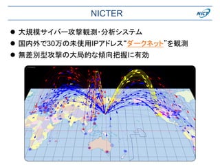 NICTER
 大規模サイバー攻撃観測・分析システム
 国内外で30万の未使用IPアドレス“ダークネット”を観測
 無差別型攻撃の大局的な傾向把握に有効
 