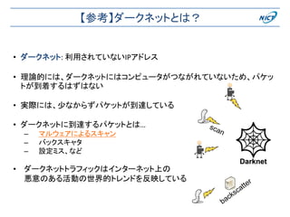 【参考】ダークネットとは？
• ダークネット: 利用されていないIPアドレス
• 理論的には、ダークネットにはコンピュータがつながれていないため、パケッ
トが到着するはずはない
• 実際には、少なからずパケットが到達している
• ダークネットに到達するパケットとは…
– マルウェアによるスキャン
– バックスキャタ
– 設定ミス、など
• ダークネットトラフィックはインターネット上の
悪意のある活動の世界的トレンドを反映している
Darknet
 