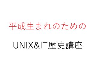 平成生まれのための
UNIX&IT歴史講座
 