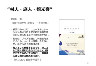 “村人・旅人・観光客”
東浩紀 著
『弱いつながり 検索ワードを探す旅』
• 検索やカーナビ、ニュースキュレー
ションのように予定された情報が効
率的に得られるだけでは発展がない。
• 他者は、ノイズを通して刺激を与え
てくれる。人と人は理解し合えない
が、だからこそ他者は必要
• 村人として移住するのでも、旅人と
して深く混じり合うのでもなく（誰
でもできることではない）、無責任
に通り過ぎる観光客であれ
• 『ゲンロン0 観光客の哲学 』
15
 