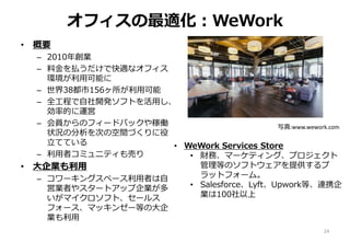 オフィスの最適化：WeWork
• 概要
– 2010年創業
– 料金を払うだけで快適なオフィス
環境が利用可能に
– 世界38都市156ヶ所が利用可能
– 全工程で自社開発ソフトを活用し、
効率的に運営
– 会員からのフィードバックや稼働
状況の分析を次の空間づくりに役
立てている
– 利用者コミュニティも売り
• 大企業も利用
– コワーキングスペース利用者は自
営業者やスタートアップ企業が多
いがマイクロソフト、セールス
フォース、マッキンゼー等の大企
業も利用
24
写真:www.wework.com
• WeWork Services Store
• 財務、マーケティング、プロジェクト
管理等のソフトウェアを提供するプ
ラットフォーム。
• Salesforce、Lyft、Upwork等、連携企
業は100社以上
 