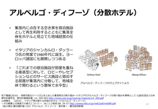 アルベルゴ・ディフーゾ（分散ホテル）
• 集落内に点在する空き家を宿泊施設
として再生利用するとともに集落全
体をホテルと見立てた地域経営の仕
組み
• イタリアのジャンカルロ・ダッラー
ラ氏の発案で1980年代に誕生。ヨー
ロッパ諸国にも展開しつつある
• 「これまでの宿泊施設が部屋を重ね
る垂直型に対して、ロビーやレセプ
ションなどのサービス施設と宿泊す
る部屋が集落内に分散して、地域全
体で関わるという意味で水平型」
25
松下重雄(2016)： 持続可能なツーリズムをとおした集落再生の取り組み–イタリアのアルベルゴ・ディフーゾの取り組みを事例として-公益社団法人日本
都市計画学会 都市計画報告集, 14, 359-363 http://www.cpij.or.jp/com/ac/reports/14_359.pdf
山崎雅生 （2015）, イタリア発の新たな形態のホテル「アルベルゴ・ディフーゾ」
～その概要と北海道での導入について～ ほくとう総研,88, 34-37 http://www.nett.or.jp/nett/pdf/nett88.pdf
【私の視点 観光羅針盤 151】アルベルゴ・ディフーゾ 清水慎一 - 観光経済新聞
アルベルゴ・ディフーゾのウェブサイトより
 