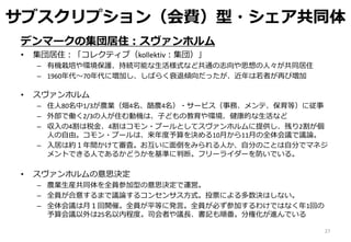サブスクリプション（会費）型・シェア共同体
デンマークの集団居住：スヴァンホルム
• 集団居住：「コレクティブ（kollektiv：集団）」
– 有機栽培や環境保護、持続可能な生活様式など共通の志向や思想の人々が共同居住
– 1960年代～70年代に増加し、しばらく衰退傾向だったが、近年は若者が再び増加
• スヴァンホルム
– 住人80名中1/3が農業（畑4名、酪農4名）・サービス（事務、メンテ、保育等）に従事
– 外部で働く2/3の人が住む動機は、子どもの教育や環境、健康的な生活など
– 収入の4割は税金、4割はコモン・プールとしてスヴァンホルムに提供し、残り2割が個
人の自由。コモン・プールは、来年度予算を決める10月から11月の全体会議で議論。
– 入居は約１年間かけて審査。お互いに面倒をみられる人か、自分のことは自分でマネジ
メントできる人であるかどうかを基準に判断。フリーライダーを防いでいる。
• スヴァンホルムの意思決定
– 農業生産共同体を全員参加型の意思決定で運営。
– 全員が合意するまで議論するコンセンサス方式。投票による多数決はしない。
– 全体会議は月１回開催。全員が平等に発言。全員が必ず参加するわけではなく年1回の
予算会議以外は25名以内程度。司会者や議長、書記も順番。分権化が進んでいる
27
 