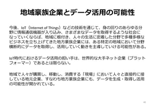 地域豪族企業とデータ活用の可能性
今後、IoT（Internet of Things）などの技術を通じて、身の回りのあらゆる分
野に情報通信機器が入り込み、さまざまなデータを取得するような社会に
なっていくならば、地域に根付き、人々の生活に密着した分野で多種多様な
ビジネスを立ち上げてきた地方豪族企業には、ある特定の地域において分野
横断的にデータを取得し、活用していく動きを主導していける可能性がある。
IoT時代におけるデータ活用の担い手は、世界的な大手ネット企業（プラット
フォーマー）であるとは限らない。
地域で人々が購買し、移動し、消費する「現場」において人々と直接的に接
している地元企業、すなわち地方豪族企業にも、データを生成・取得し活用
の可能性が開かれている。
40
 