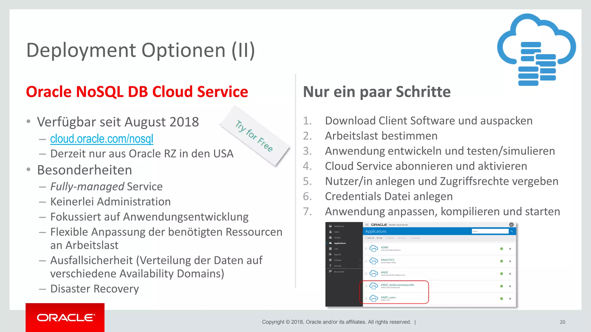 Copyright © 2018, Oracle and/or its affiliates. All rights reserved. |
Oracle NoSQL DB Cloud Service
• Verfügbar seit August 2018
– cloud.oracle.com/nosql
– Derzeit nur aus Oracle RZ in den USA
• Besonderheiten
– Fully-managed Service
– Keinerlei Administration
– Fokussiert auf Anwendungsentwicklung
– Flexible Anpassung der benötigten Ressourcen
an Arbeitslast
– Ausfallsicherheit (Verteilung der Daten auf
verschiedene Availability Domains)
– Disaster Recovery
Nur ein paar Schritte
1. Download Client Software und auspacken
2. Arbeitslast bestimmen
3. Anwendung entwickeln und testen/simulieren
4. Cloud Service abonnieren und aktivieren
5. Nutzer/in anlegen und Zugriffsrechte vergeben
6. Credentials Datei anlegen
7. Anwendung anpassen, kompilieren und starten
20
Deployment Optionen (II)
 