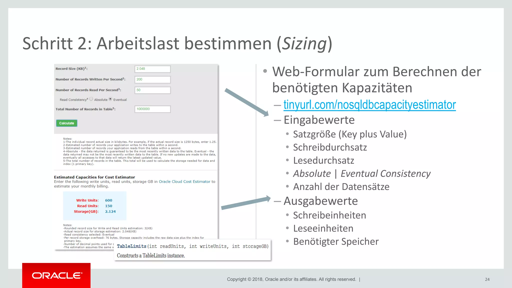 Copyright © 2018, Oracle and/or its affiliates. All rights reserved. | 24
Schritt 2: Arbeitslast bestimmen (Sizing)
• Web-Formular zum Berechnen der
benötigten Kapazitäten
– tinyurl.com/nosqldbcapacityestimator
– Eingabewerte
• Satzgröße (Key plus Value)
• Schreibdurchsatz
• Lesedurchsatz
• Absolute | Eventual Consistency
• Anzahl der Datensätze
– Ausgabewerte
• Schreibeinheiten
• Leseeinheiten
• Benötigter Speicher
 