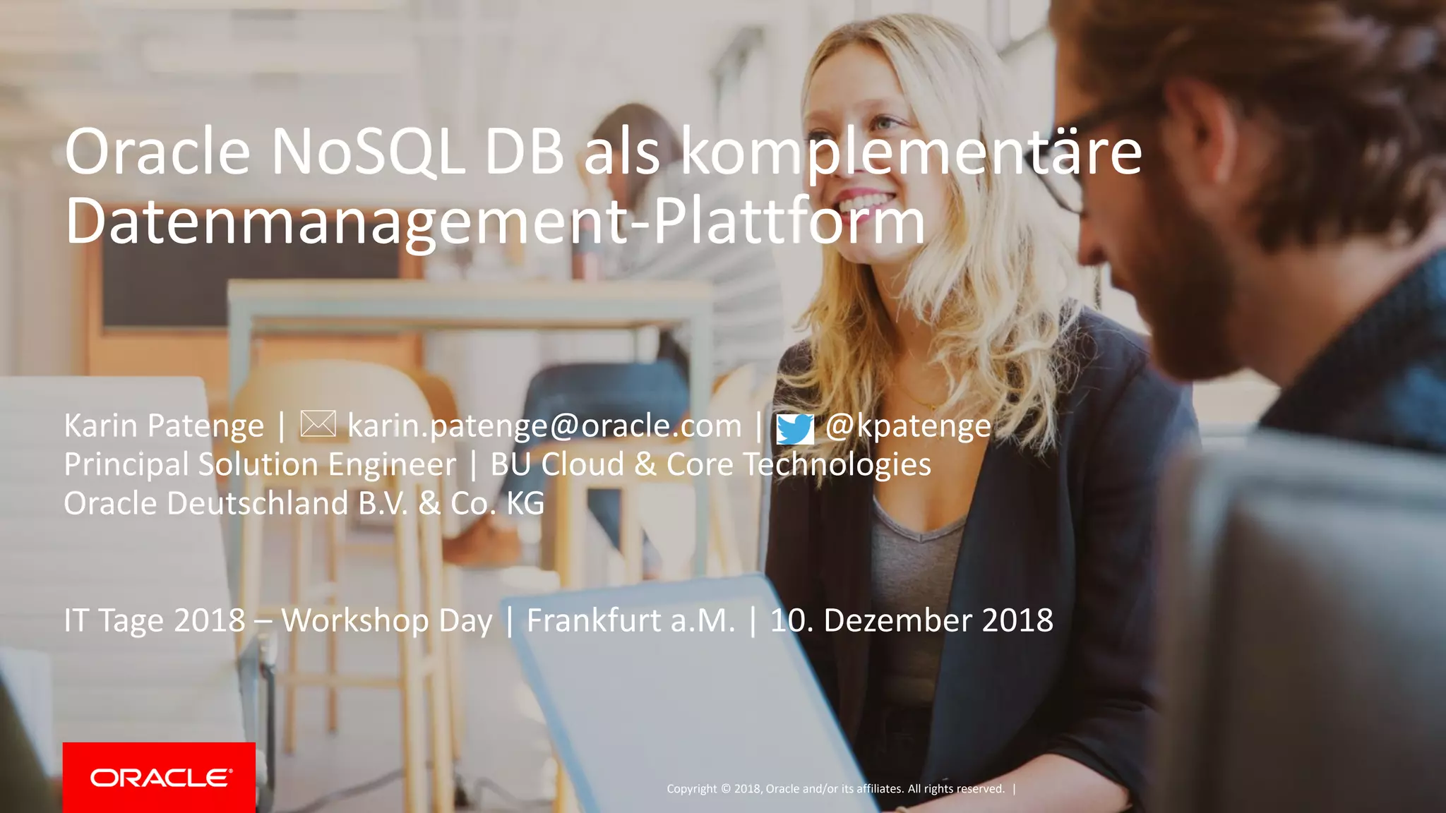 Copyright © 2018, Oracle and/or its affiliates. All rights reserved. |
Oracle NoSQL DB als komplementäre
Datenmanagement-Plattform
Karin Patenge |  karin.patenge@oracle.com | @kpatenge
Principal Solution Engineer | BU Cloud & Core Technologies
Oracle Deutschland B.V. & Co. KG
IT Tage 2018 – Workshop Day | Frankfurt a.M. | 10. Dezember 2018
 