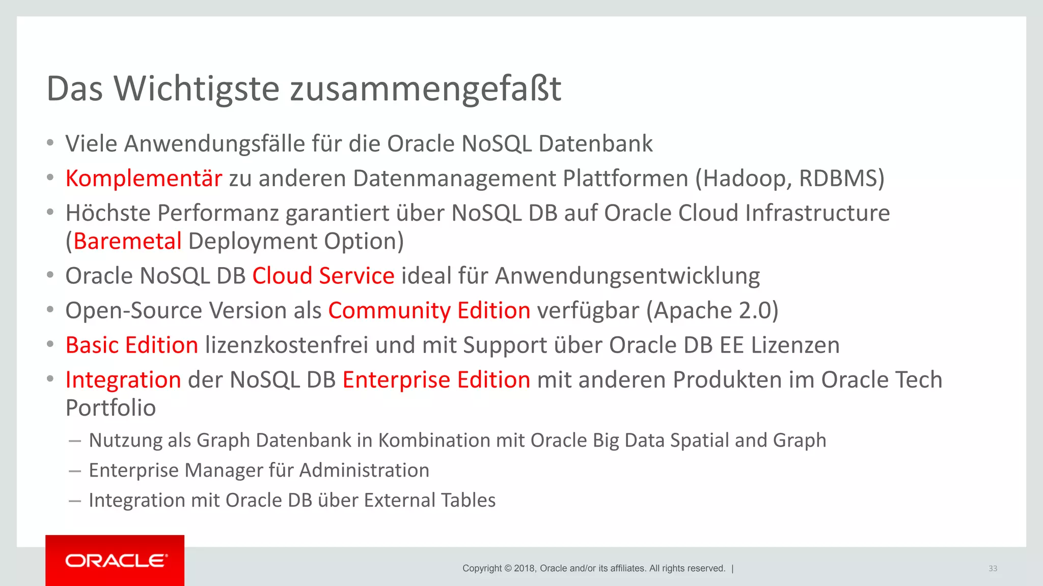 Copyright © 2018, Oracle and/or its affiliates. All rights reserved. |
Das Wichtigste zusammengefaßt
• Viele Anwendungsfälle für die Oracle NoSQL Datenbank
• Komplementär zu anderen Datenmanagement Plattformen (Hadoop, RDBMS)
• Höchste Performanz garantiert über NoSQL DB auf Oracle Cloud Infrastructure
(Baremetal Deployment Option)
• Oracle NoSQL DB Cloud Service ideal für Anwendungsentwicklung
• Open-Source Version als Community Edition verfügbar (Apache 2.0)
• Basic Edition lizenzkostenfrei und mit Support über Oracle DB EE Lizenzen
• Integration der NoSQL DB Enterprise Edition mit anderen Produkten im Oracle Tech
Portfolio
– Nutzung als Graph Datenbank in Kombination mit Oracle Big Data Spatial and Graph
– Enterprise Manager für Administration
– Integration mit Oracle DB über External Tables
33
 